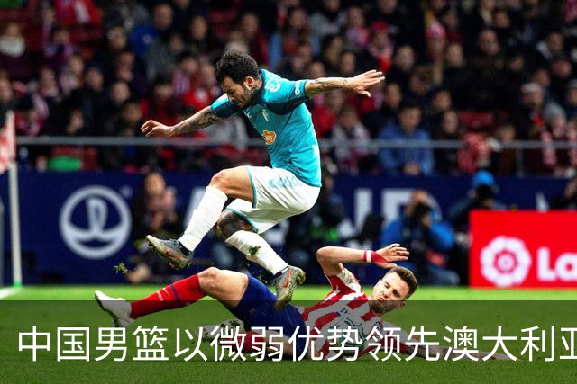 中国男篮以微弱优势领先澳大利亚，球员表现各有千秋
