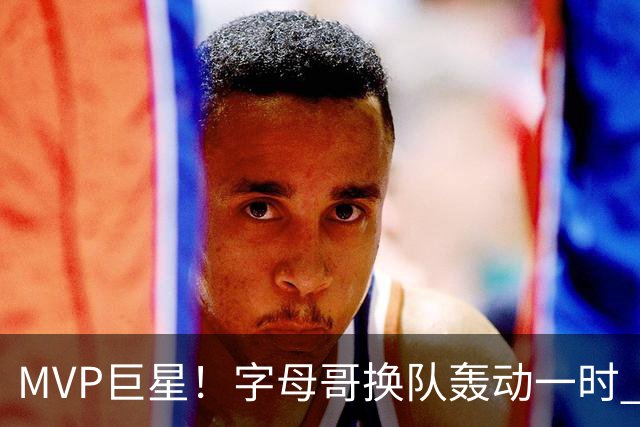 MVP巨星！字母哥换队轰动一时 热火首发4全明星仍不是争冠大热？